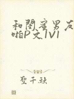 和闺蜜男友H啪啪P文1V1