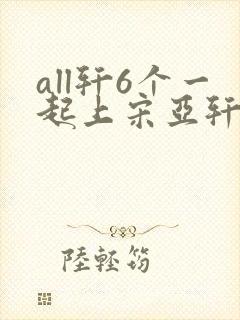 all轩6个一起上宋亚轩