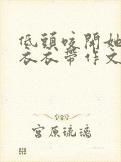 低头咬开她的小衣衣带作文