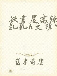 欲书屋高辣h文乱乳h文视频