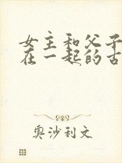 女主和父子二人在一起的古言贴吧