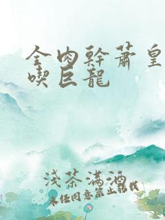 全肉干萧皇后吞吃巨龙