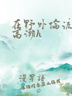 在野外伦流澡到高潮h