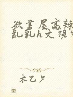 欲书屋高辣h文乱乳h文视频