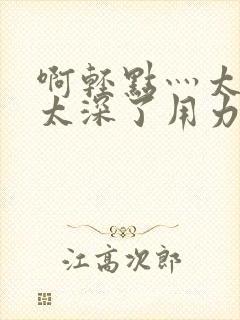 啊轻点灬太粗嗯太深了用力电影