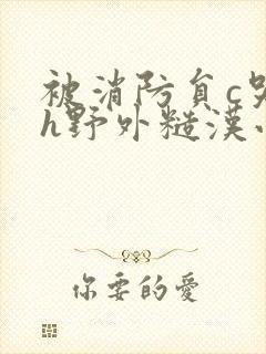 被消防员c哭高h野外糙汉小说