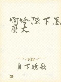 啊哈陛下怎么这么大