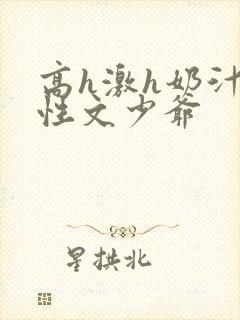 高h激h奶汁双性文少爷