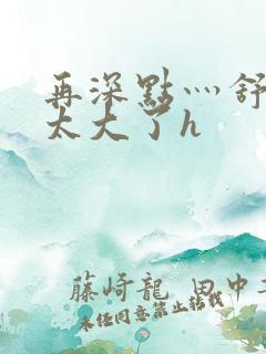 再深点灬舒服灬太大了h