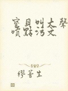 宝贝叫大声点多喷点污文