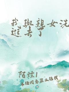 我与亲女洗澡时进去了