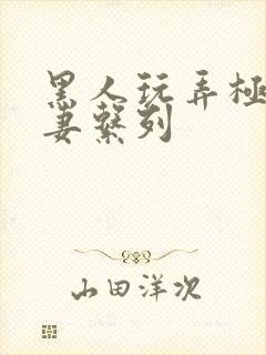 黑人玩弄极品人妻系列