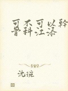 可不可以干湿你骨科江添