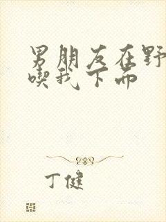 男朋友在野外猛吃我下面