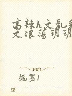 高辣h文乱乳h文浪荡玥玥