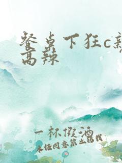 餐桌下狂c亲女高辣