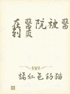 在医院被医生强到爽