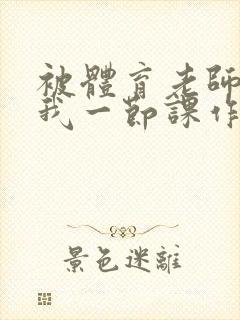 被体育老师c了我一节课作文