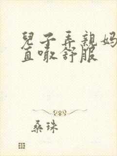 儿子弄亲妈老妈直喊舒服