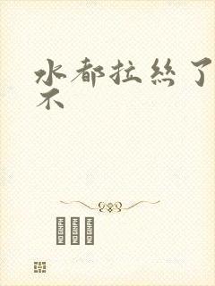 水都拉丝了还说不