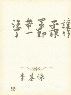 没带罩子让他c了一节课作文免费