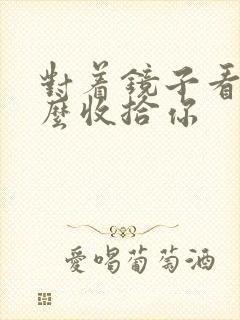 对着镜子看我怎么收拾你