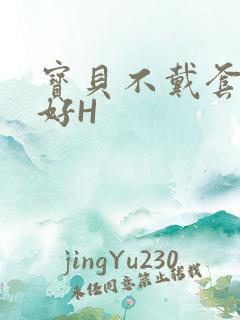 宝贝不戴套好不好H