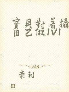 宝贝对着摄像头自己做1V1