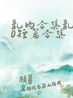 乱肉合集乱500短篇合集