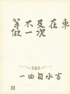 等不及在车里先做一次