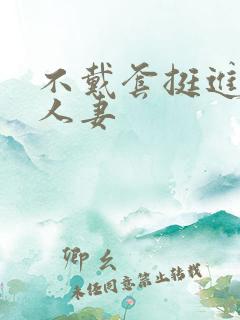 不戴套挺进朋友人妻