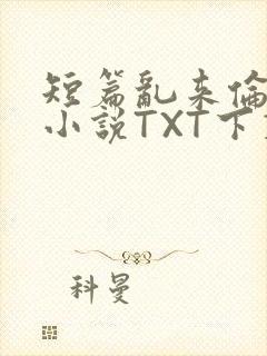 短篇乱来伦系列小说TXT下载