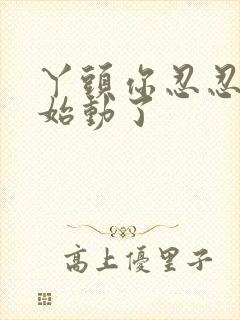 丫头你忍忍我开始动了