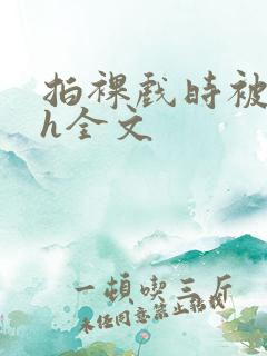 拍裸戏时被c了h全文