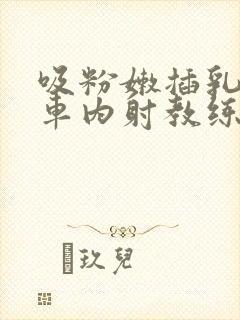 吸粉嫩插乳头公车内射教练