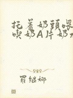 托着奶头喂男人吃奶A片奶水