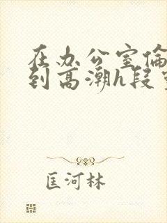 在办公室伦流澡到高潮h段灵兮