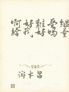 啊好难受继续再给我好吗童声版