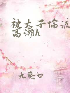 被太子伦流澡到高潮h