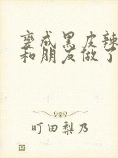 变成黑皮辣妹后和朋友做了无增删翻译