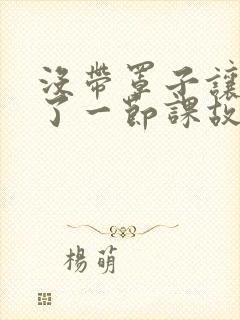 没带罩子让他C了一节课故事