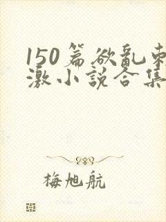 150篇欲乱刺激小说合集