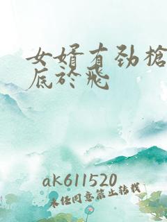 女婿有劲枪枪到底于飞