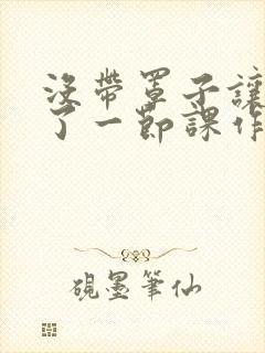 没带罩子让他C了一节课作文动漫