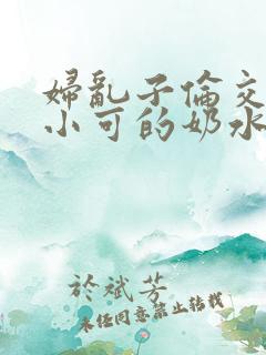 妇乱子伦交小说小可的奶水