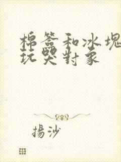 棉签和冰块怎么玩哭对象