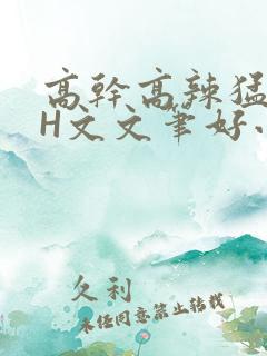 高干高辣猛高辣H文文笔好小说