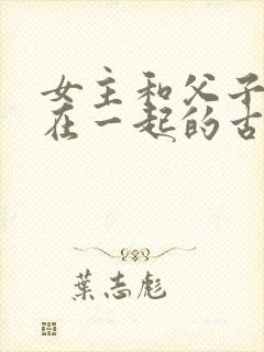 女主和父子二人在一起的古言贴吧