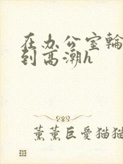 在办公室轮流澡到高潮h