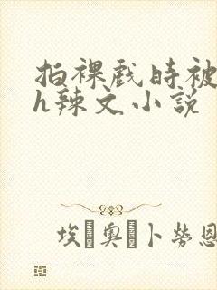 拍裸戏时被c了h辣文小说